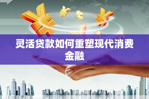 修水灵活贷款如何重塑现代消费金融