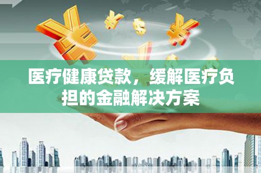 修水医疗健康贷款，缓解医疗负担的金融解决方案