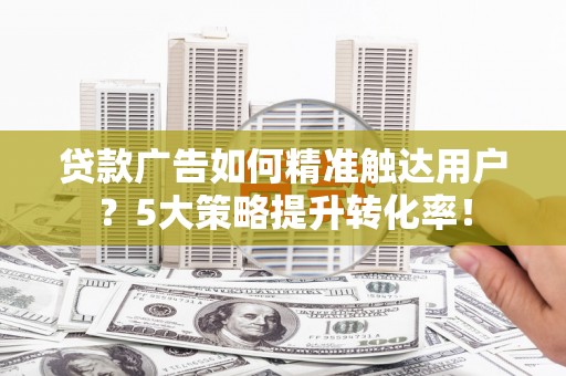 修水贷款广告如何精准触达用户？5大策略提升转化率！