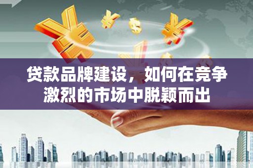 修水贷款品牌建设，如何在竞争激烈的市场中脱颖而出