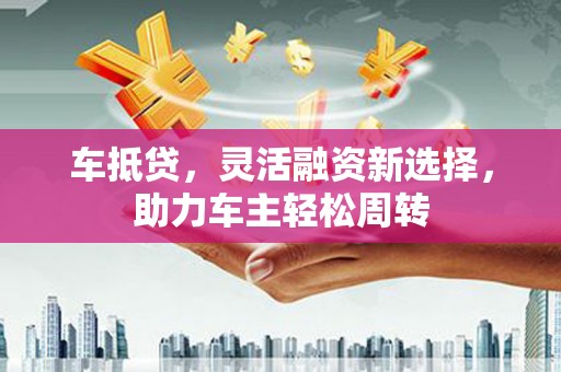 修水车抵贷，灵活融资新选择，助力车主轻松周转