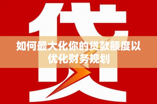 修水如何最大化你的贷款额度以优化财务规划