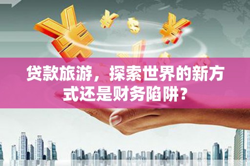 修水贷款旅游，探索世界的新方式还是财务陷阱？